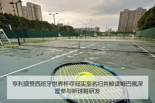 亨利盛赞西班牙世界杯夺冠实至名归并解读姆巴佩深度参与新球鞋研发